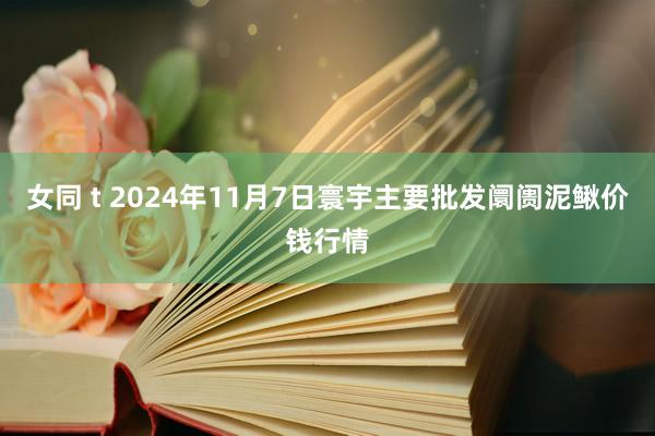 女同 t 2024年11月7日寰宇主要批发阛阓泥鳅价钱行情