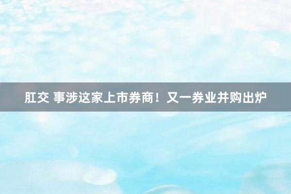 肛交 事涉这家上市券商！又一券业并购出炉