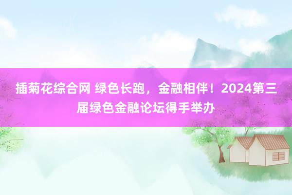 插菊花综合网 绿色长跑，金融相伴！2024第三届绿色金融论坛得手举办