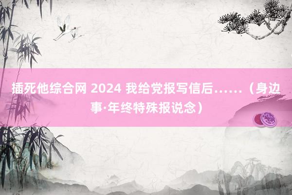 插死他综合网 2024 我给党报写信后……（身边事·年终特殊报说念）