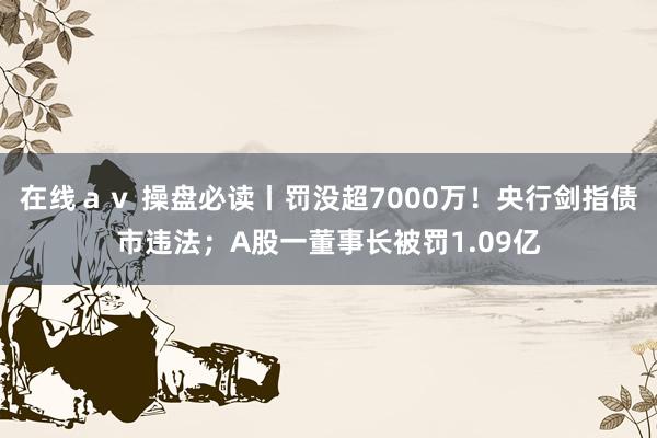 在线ａｖ 操盘必读丨罚没超7000万！央行剑指债市违法；A股一董事长被罚1.09亿