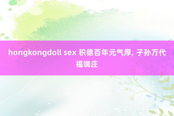 hongkongdoll sex 积德百年元气厚， 子孙万代福端庄