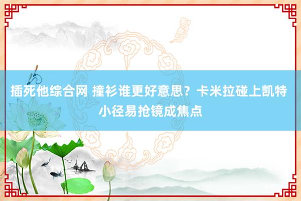 插死他综合网 撞衫谁更好意思？卡米拉碰上凯特 小径易抢镜成焦点