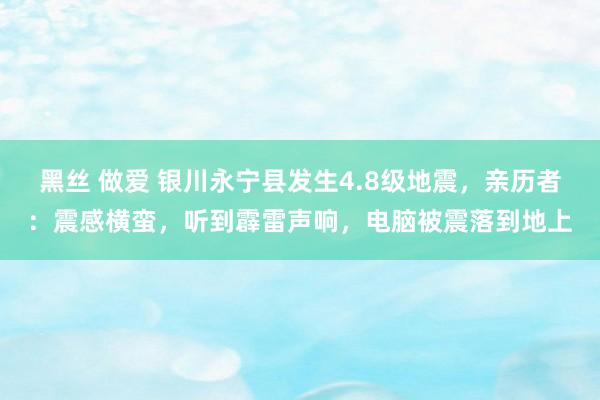 黑丝 做爱 银川永宁县发生4.8级地震，亲历者：震感横蛮，听到霹雷声响，电脑被震落到地上