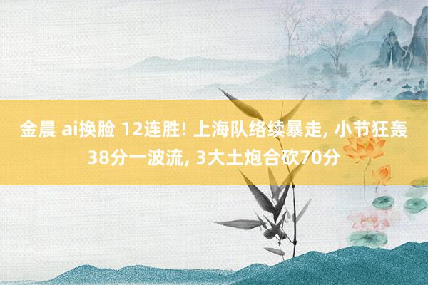 金晨 ai换脸 12连胜! 上海队络续暴走， 小节狂轰38分一波流， 3大土炮合砍70分