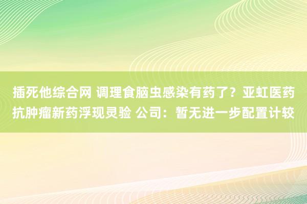 插死他综合网 调理食脑虫感染有药了？亚虹医药抗肿瘤新药浮现灵验 公司：暂无进一步配置计较