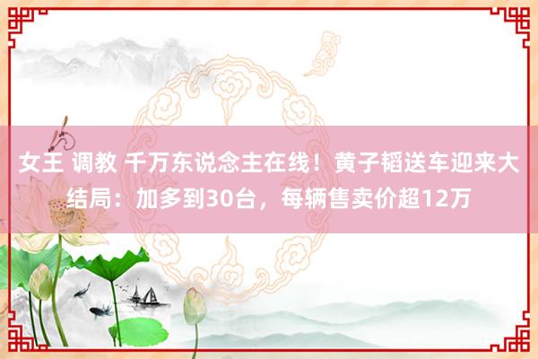 女王 调教 千万东说念主在线！黄子韬送车迎来大结局：加多到30台，每辆售卖价超12万