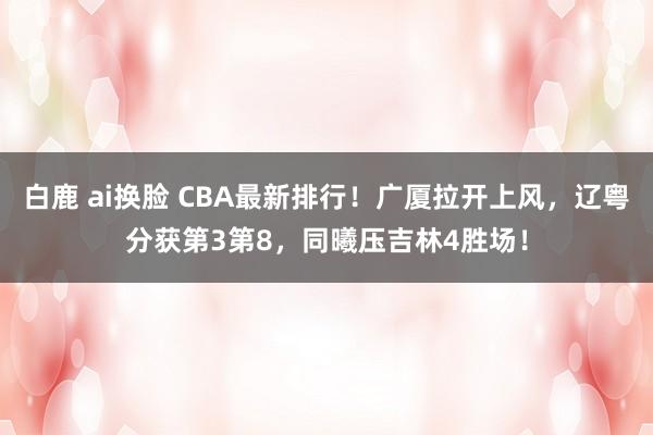 白鹿 ai换脸 CBA最新排行！广厦拉开上风，辽粤分获第3第8，同曦压吉林4胜场！