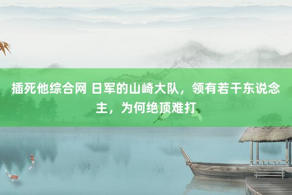 插死他综合网 日军的山崎大队，领有若干东说念主，为何绝顶难打