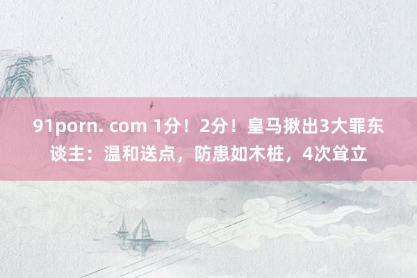 91porn. com 1分！2分！皇马揪出3大罪东谈主：温和送点，防患如木桩，4次耸立