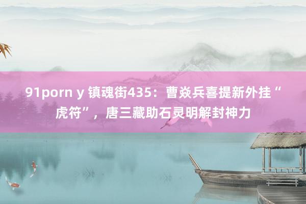 91porn y 镇魂街435：曹焱兵喜提新外挂“虎符”，唐三藏助石灵明解封神力