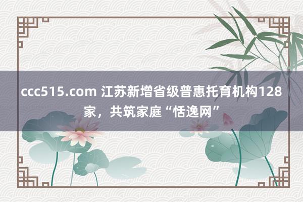 ccc515.com 江苏新增省级普惠托育机构128家，共筑家庭“恬逸网”