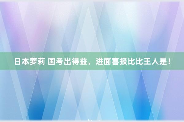 日本萝莉 国考出得益，进面喜报比比王人是！