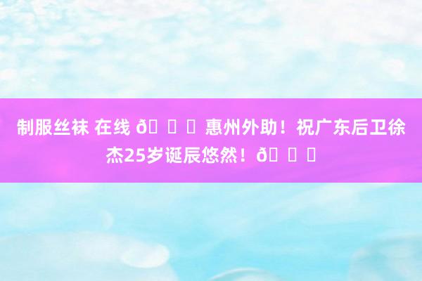 制服丝袜 在线 🎂惠州外助！祝广东后卫徐杰25岁诞辰悠然！🎂