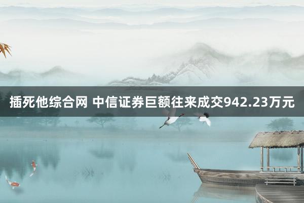 插死他综合网 中信证券巨额往来成交942.23万元