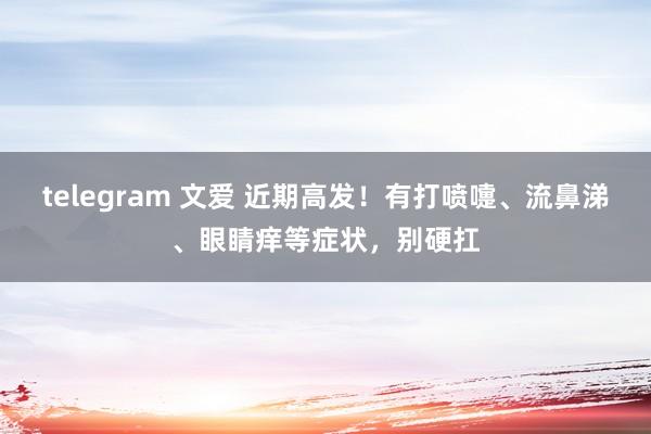 telegram 文爱 近期高发！有打喷嚏、流鼻涕、眼睛痒等症状，别硬扛