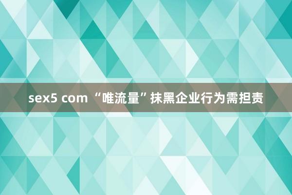 sex5 com “唯流量”抹黑企业行为需担责