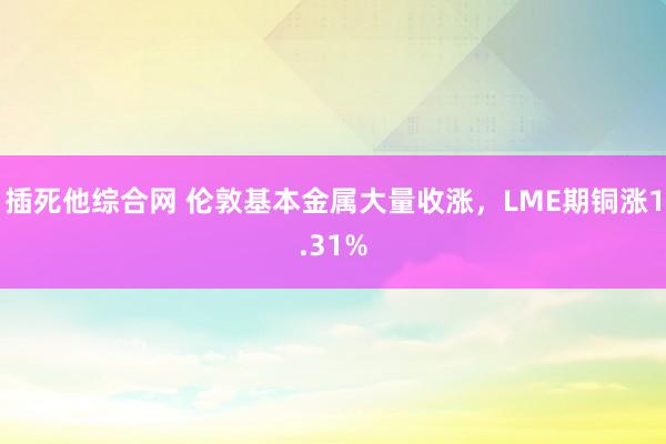 插死他综合网 伦敦基本金属大量收涨，LME期铜涨1.31%