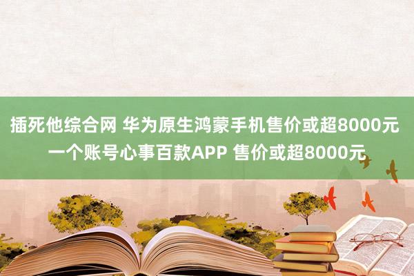 插死他综合网 华为原生鸿蒙手机售价或超8000元 一个账号心事百款APP 售价或超8000元